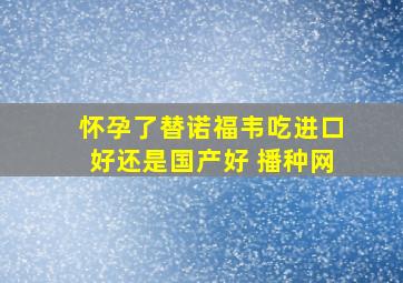 怀孕了替诺福韦吃进口好还是国产好 播种网